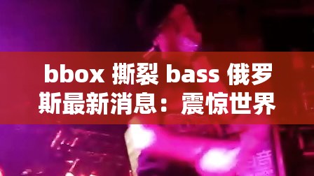 bbox 撕裂 bass 俄罗斯最新消息：震惊世界的音乐与国际动态