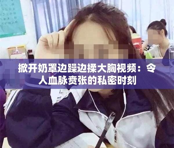 掀开奶罩边躁边揉大胸视频：令人血脉贲张的私密时刻