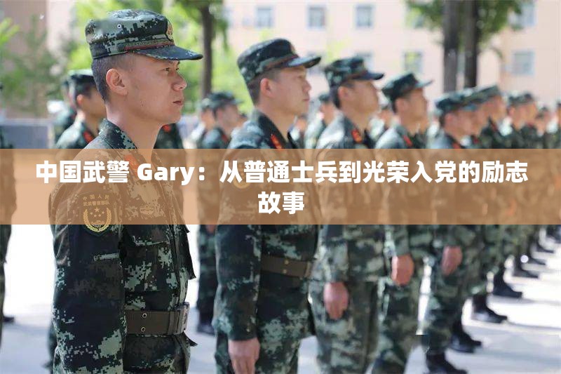 中国武警 Gary：从普通士兵到光荣入党的励志故事