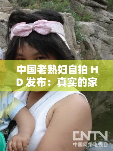 中国老熟妇自拍 HD 发布：真实的家庭主妇私密时刻