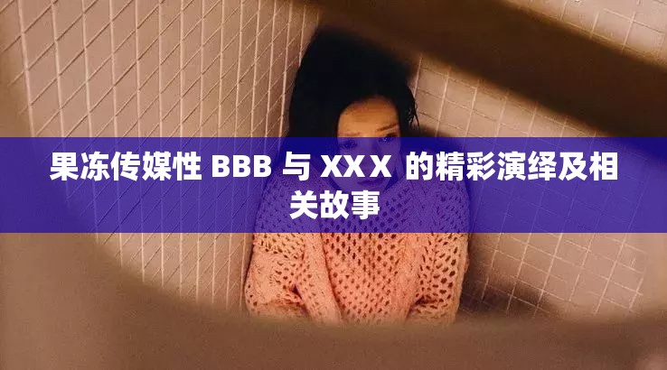 果冻传媒性 BBB 与 XXⅩ 的精彩演绎及相关故事