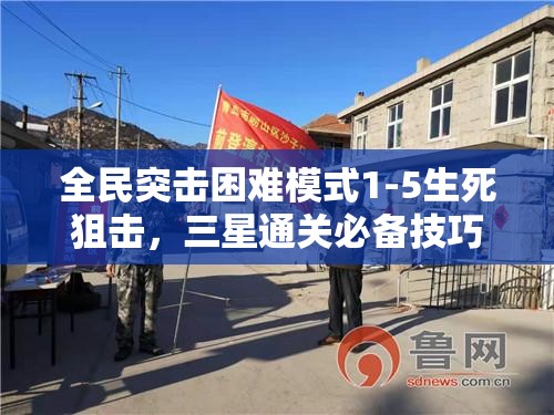 全民突击困难模式1-5生死狙击，三星通关必备技巧与秘籍全面揭秘