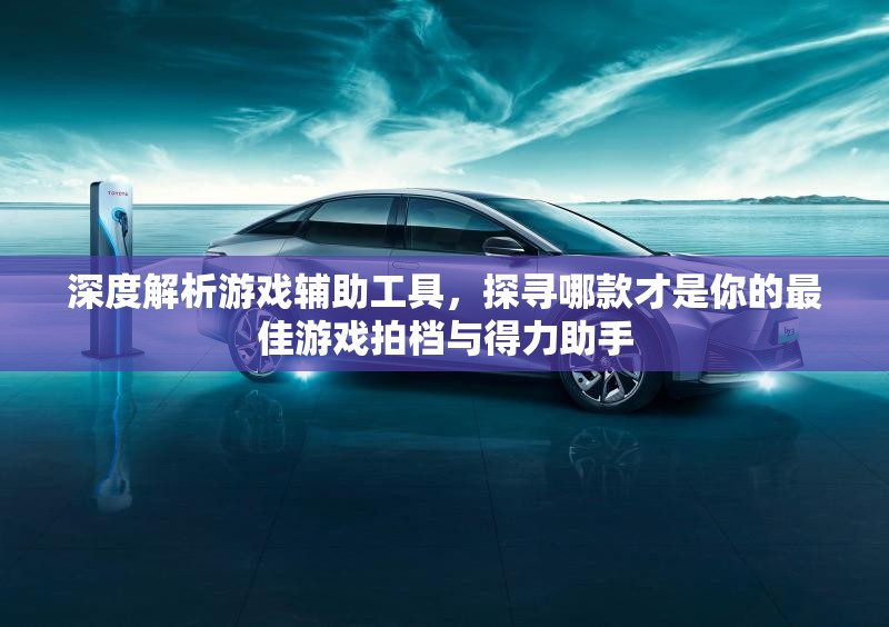 深度解析游戏辅助工具，探寻哪款才是你的最佳游戏拍档与得力助手