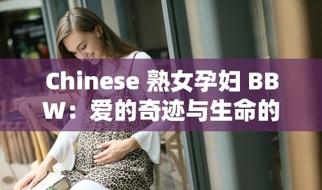 Chinese 熟女孕妇 BBW：爱的奇迹与生命的延续