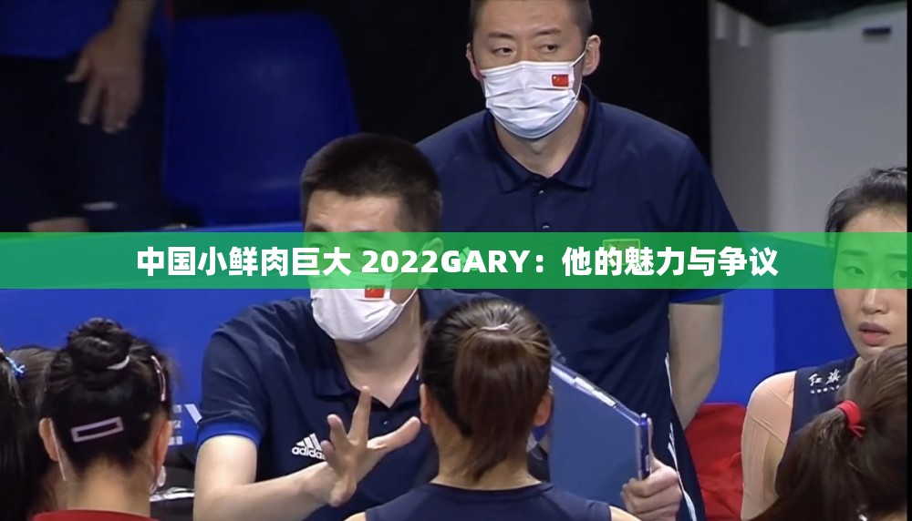 中国小鲜肉巨大 2022GARY：他的魅力与争议