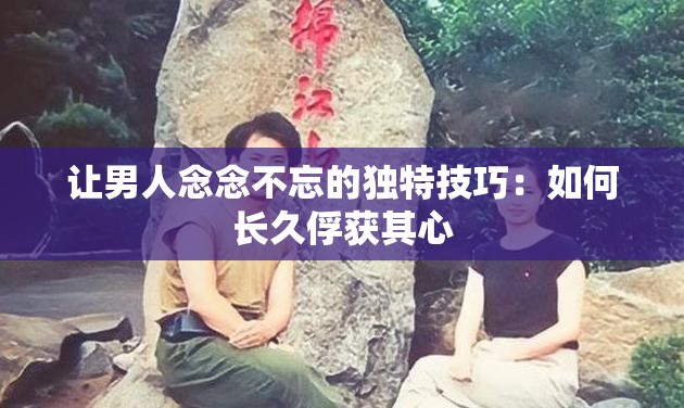 让男人念念不忘的独特技巧：如何长久俘获其心