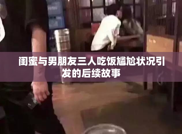 闺蜜与男朋友三人吃饭尴尬状况引发的后续故事