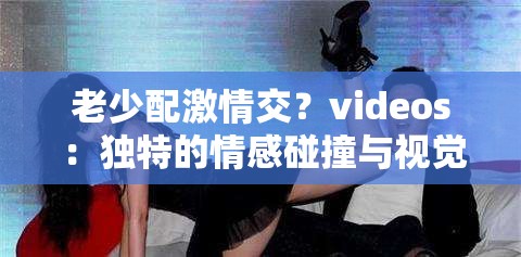 老少配激情交？videos ：独特的情感碰撞与视觉冲击