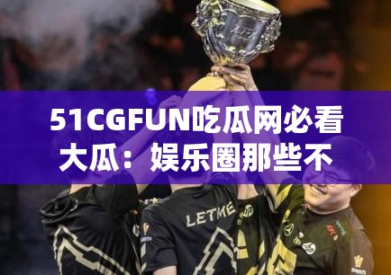 51CGFUN吃瓜网必看大瓜：娱乐圈那些不为人知的猛料