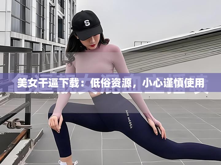 美女干逼下载：低俗资源，小心谨慎使用