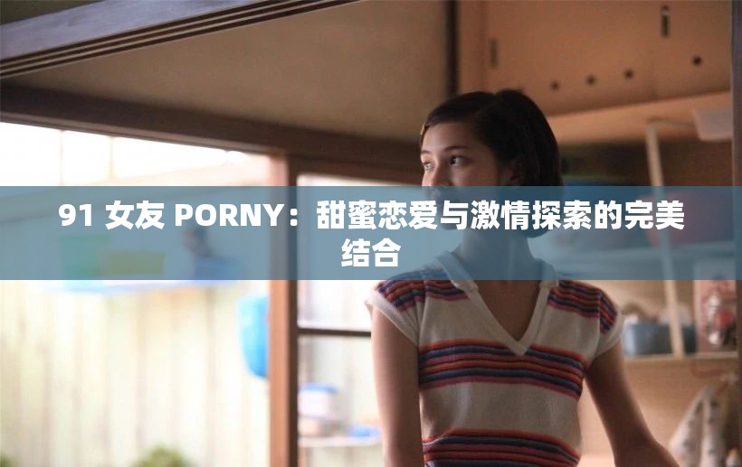 91 女友 PORNY：甜蜜恋爱与激情探索的完美结合