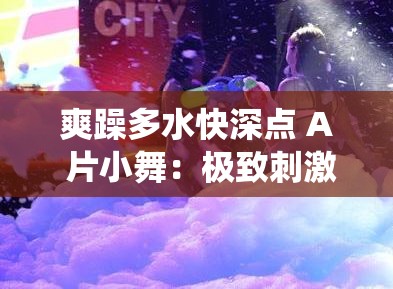 爽躁多水快深点 A 片小舞：极致刺激的激情演绎