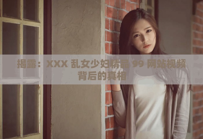 揭露：XXX 乱女少妇精品 99 网站视频背后的真相