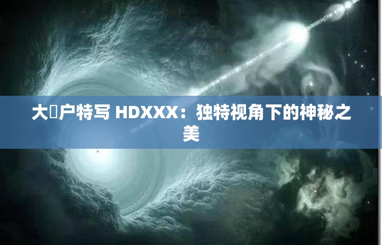 大隂户特写 HDXXX：独特视角下的神秘之美