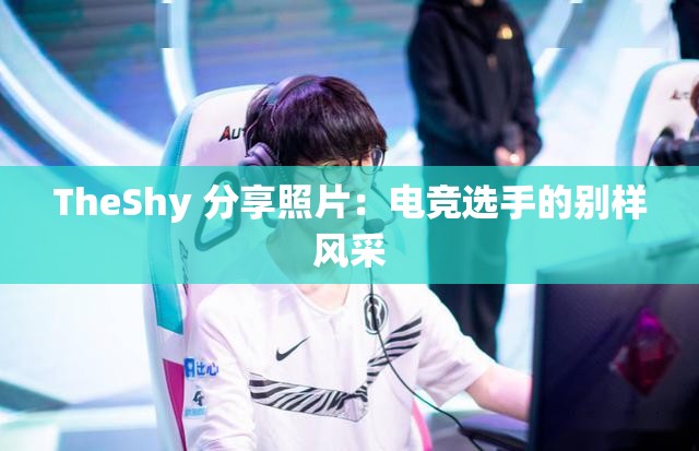 TheShy 分享照片：电竞选手的别样风采