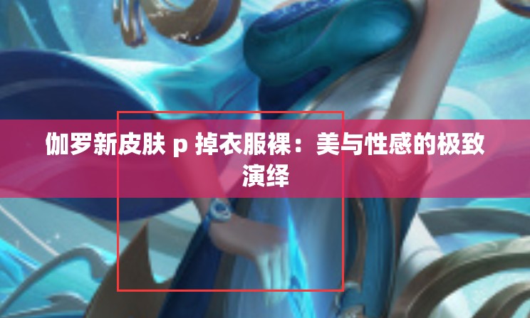 伽罗新皮肤 p 掉衣服裸：美与性感的极致演绎