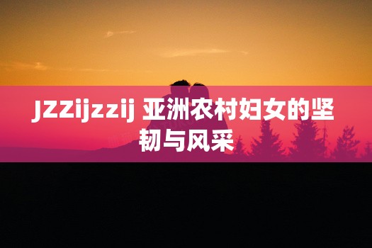 JZZijzzij 亚洲农村妇女的坚韧与风采