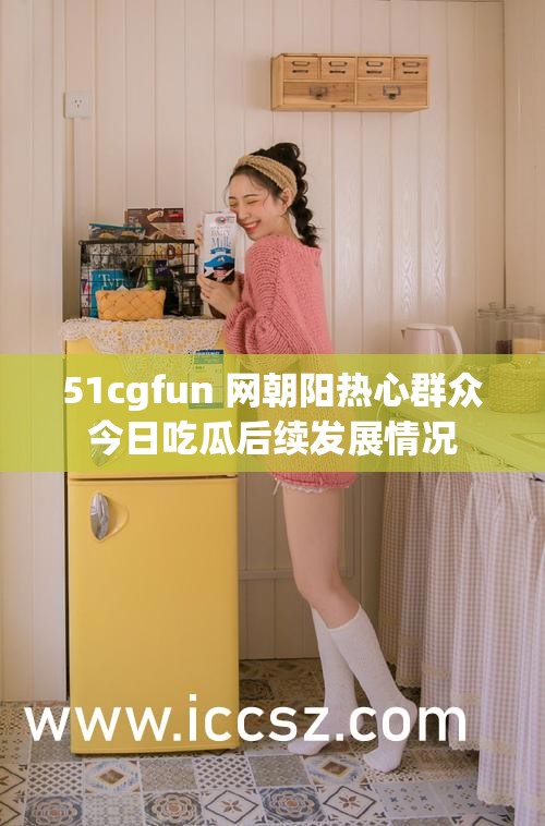 51cgfun 网朝阳热心群众今日吃瓜后续发展情况