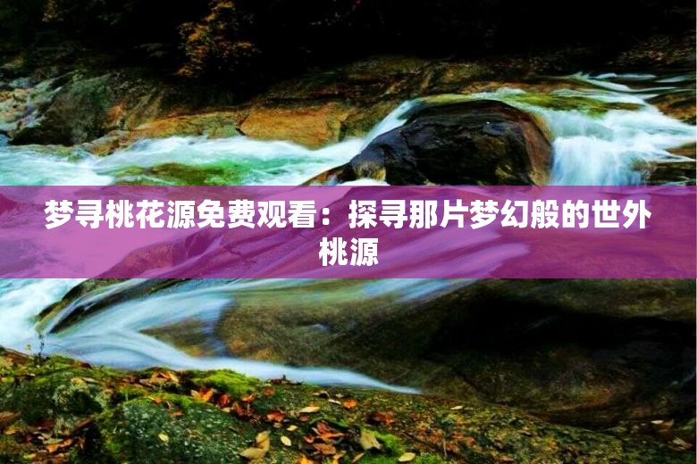 梦寻桃花源免费观看：探寻那片梦幻般的世外桃源