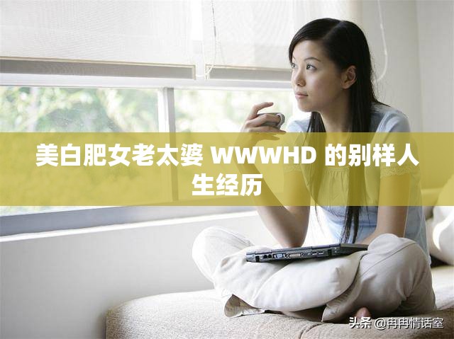 美白肥女老太婆 WWWHD 的别样人生经历