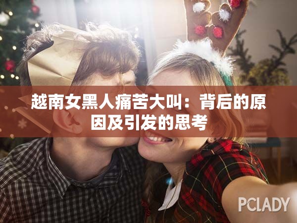 越南女黑人痛苦大叫：背后的原因及引发的思考