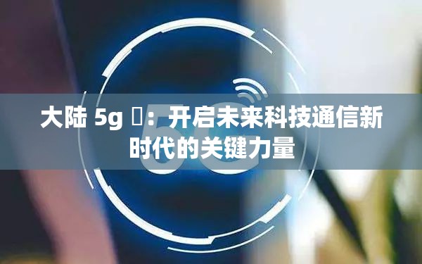 大陆 5g 奭：开启未来科技通信新时代的关键力量