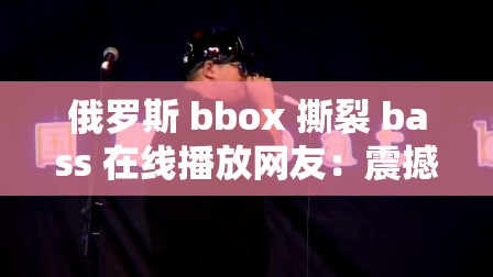 俄罗斯 bbox 撕裂 bass 在线播放网友：震撼音乐掀起热潮