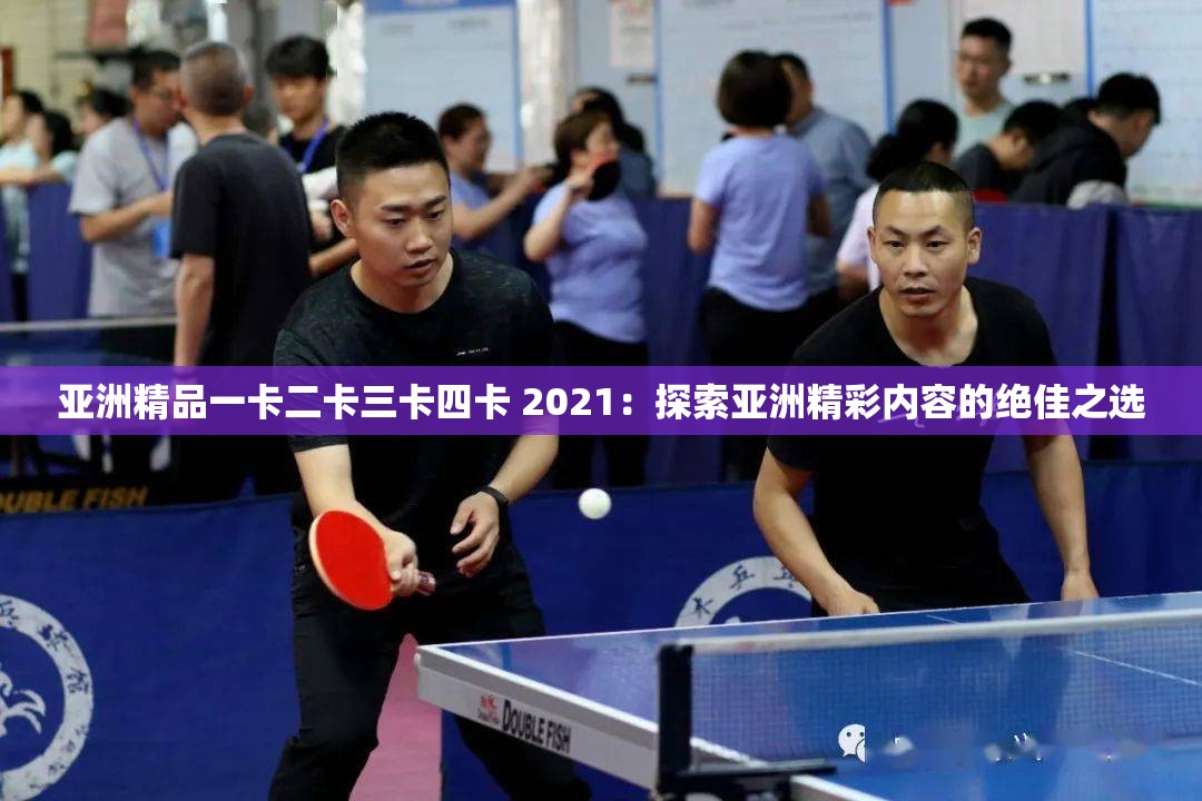 亚洲精品一卡二卡三卡四卡 2021：探索亚洲精彩内容的绝佳之选