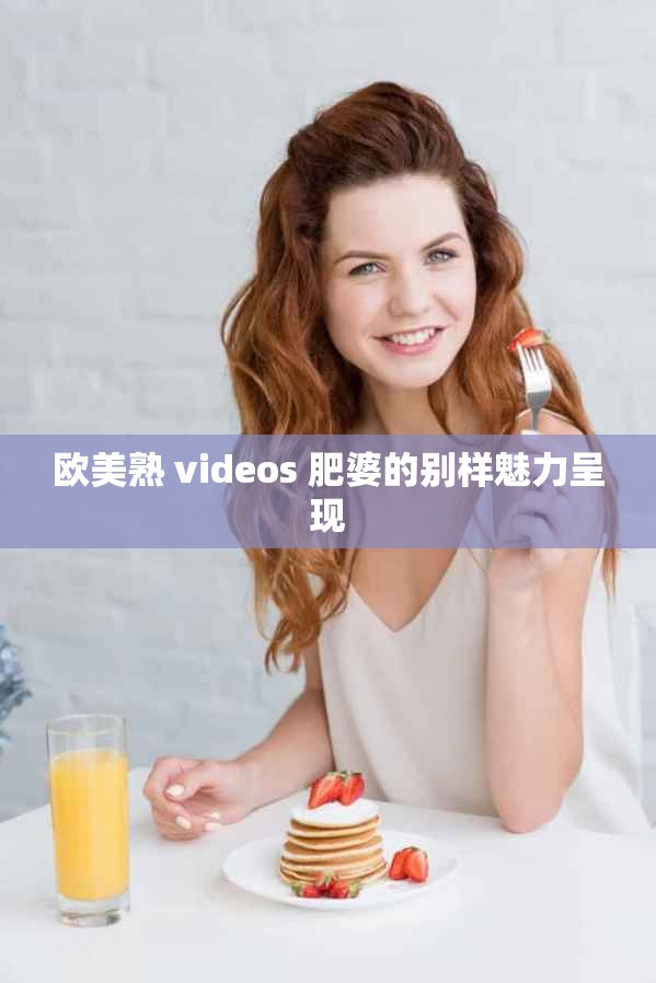 欧美熟 videos 肥婆的别样魅力呈现