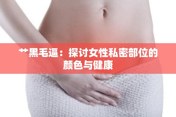 艹黑毛逼：探讨女性私密部位的颜色与健康