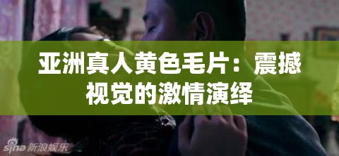 亚洲真人黄色毛片：震撼视觉的激情演绎