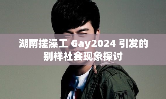 湖南搓澡工 Gay2024 引发的别样社会现象探讨