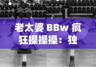 老太婆 BBw 疯狂搡搡搡：独特的肢体动作演绎