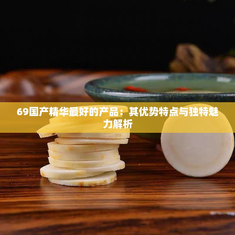 69国产精华最好的产品：其优势特点与独特魅力解析