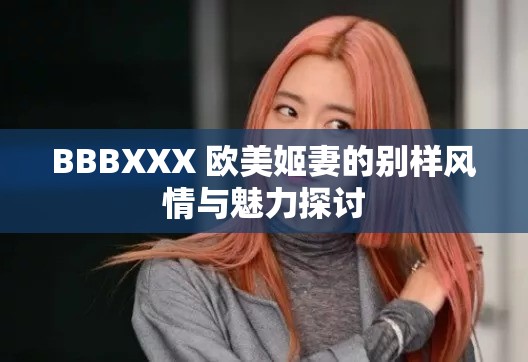 BBBXXX 欧美姬妻的别样风情与魅力探讨