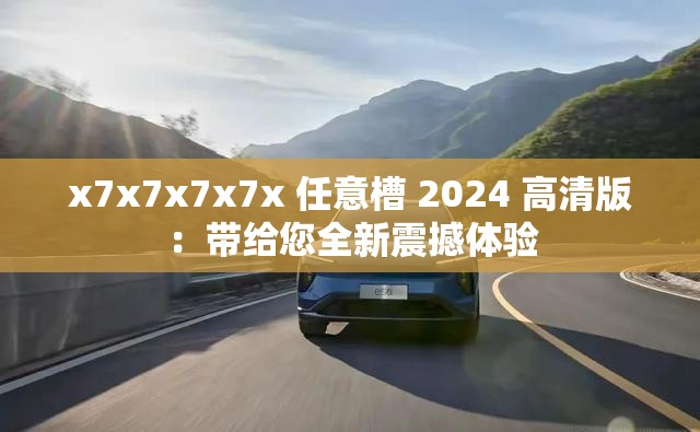 x7x7x7x7x 任意槽 2024 高清版：带给您全新震撼体验