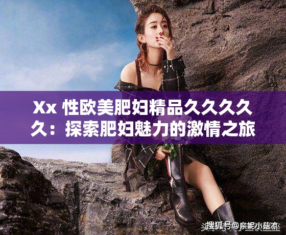 Xx 性欧美肥妇精品久久久久久：探索肥妇魅力的激情之旅