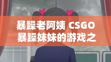 暴躁老阿姨 CSGO 暴躁妹妹的游戏之旅