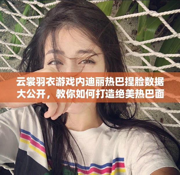 云裳羽衣游戏内迪丽热巴捏脸数据大公开，教你如何打造绝美热巴面容