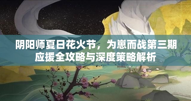 阴阳师夏日花火节，为崽而战第三期应援全攻略与深度策略解析