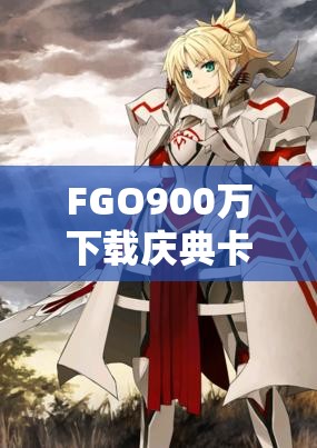 FGO900万下载庆典卡池深度解析，珍稀限定英灵等你来召唤获取