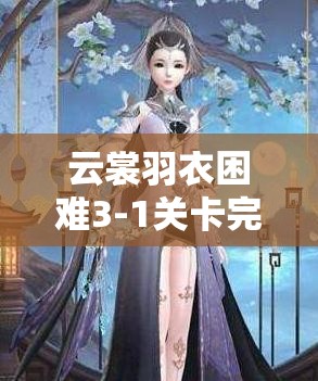 云裳羽衣困难3-1关卡完美通关攻略，掌握清新温婉风格，助你轻松解锁新篇章