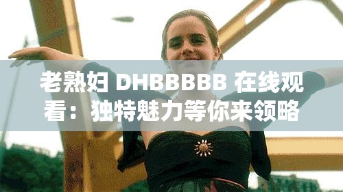 老熟妇 DHBBBBB 在线观看：独特魅力等你来领略