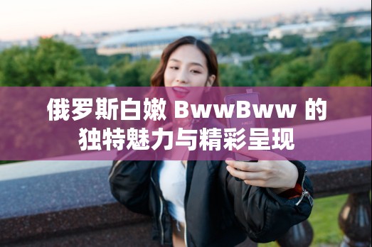 俄罗斯白嫩 BwwBww 的独特魅力与精彩呈现