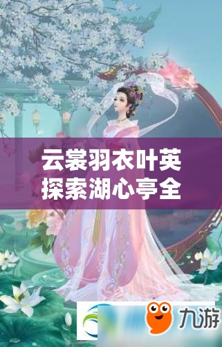 云裳羽衣叶英探索湖心亭全攻略，解锁绝美风景，揭秘隐藏剧情细节