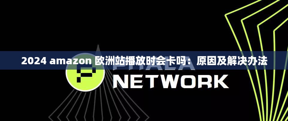 2024 amazon 欧洲站播放时会卡吗：原因及解决办法