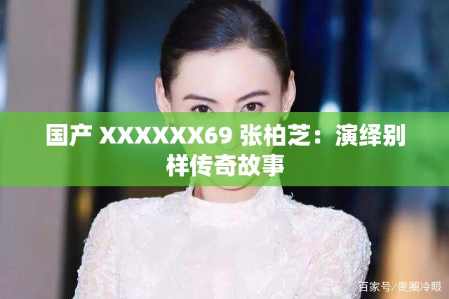 国产 XXXXXX69 张柏芝：演绎别样传奇故事