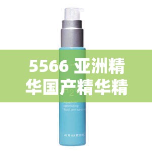 5566 亚洲精华国产精华精华液：为肌肤注入焕彩活力的秘密武器