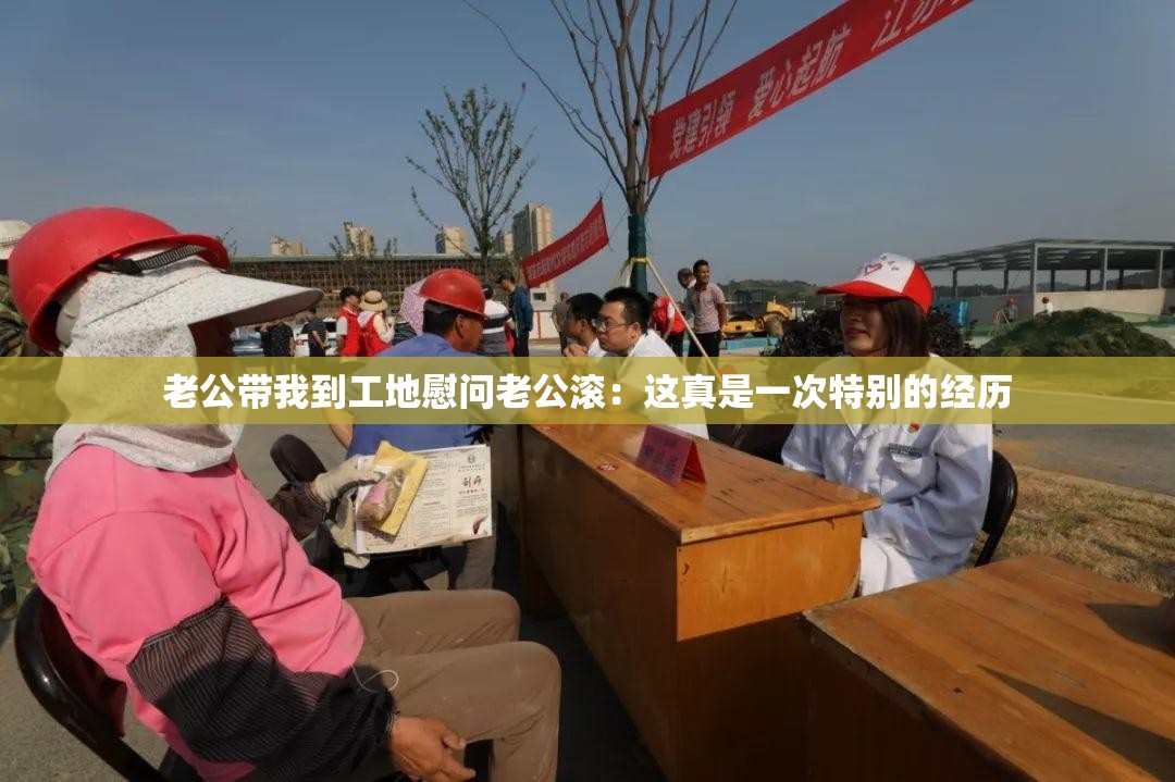 老公带我到工地慰问老公滚：这真是一次特别的经历