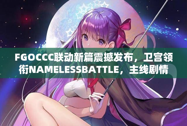 FGOCCC联动新篇震撼发布，卫宫领衔NAMELESSBATTLE，主线剧情精彩再升级！